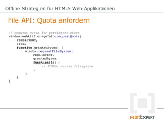 Offline Strategien für HTML5 Web Applikationen

 File API: Quota anfordern
 // request quota for persistent store
 window.webkitStorageInfo.requestQuota(
     PERSISTENT,
     size,
     function(grantedBytes) {
          window.requestFileSystem(
              PERSISTENT,
              grantedBytes,
              function(fs) {
                   // @TODO: access filesystem
              }
          }
     }
 }
 