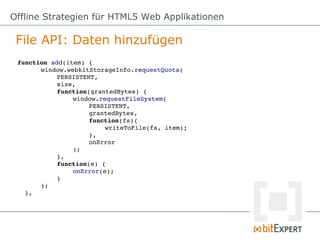 Offline Strategien für HTML5 Web Applikationen

 File API: Daten hinzufügen
 function add(item) {
        window.webkitStorageInfo.requestQuota(
             PERSISTENT,
             size,
             function(grantedBytes) {
                  window.requestFileSystem(
                       PERSISTENT,
                       grantedBytes,
                       function(fs){
                            writeToFile(fs, item);
                       },
                       onError
                  );
             },
             function(e) {
                  onError(e);
             }
        );
   },
 