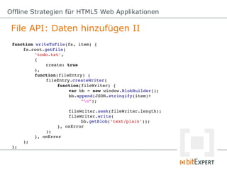 Offline Strategien für HTML5 Web Applikationen

 File API: Daten hinzufügen II
 function writeToFile(fs, item) {
     fs.root.getFile(
          'todo.txt',
          {
              create: true
          },
          function(fileEntry) {
              fileEntry.createWriter(
                   function(fileWriter) {
                       var bb = new window.BlobBuilder();
                       bb.append(JSON.stringify(item)+
                           "n");

                       fileWriter.seek(fileWriter.length);
                       fileWriter.write(
                           bb.getBlob('text/plain'));
                   }, onError
              );
          }, onError
     );
 };
 