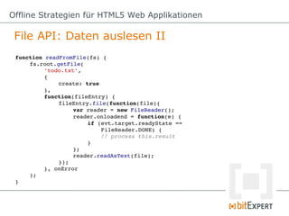 Offline Strategien für HTML5 Web Applikationen

 File API: Daten auslesen II
 function readFromFile(fs) {
     fs.root.getFile(
          'todo.txt',
          {
              create: true
          },
          function(fileEntry) {
              fileEntry.file(function(file){
                   var reader = new FileReader();
                   reader.onloadend = function(e) {
                       if (evt.target.readyState == 
                           FileReader.DONE) {
                           // process this.result
                       }
                   };
                   reader.readAsText(file);
              });
          }, onError
     );
 }
 