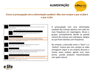 ALIMENTAÇÃO
A preocupação com uma alimentação
saudável das crianças aparece com cada vez
mais frequência em reportagens, fóruns e
grupos, principalmente devido ao grande
número de crianças com sobrepeso, alérgica
ou que ficam doentes com frequência.
No entanto, a discussão entre o “bom” e o
“prático” mostra que nem sempre as mães
conseguem seguir o seu próprio discurso e
muitas vezes acabam agindo num meio
termo, usando produtos industrializados
com apelo natural.
Cresce a preocupação com a alimentação saudável. Mas nem sempre o que se fala é
o que se faz.
 