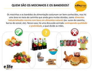 QUEM SÃO OS MOCINHOS E OS BANDIDOS?
?
Os mocinhos e os bandidos da alimentação costumam ser bem conhecidos, mas há
uma área no meio do caminho que ainda gera muitas dúvidas, como alimentos
industrializados mesmo com base em alimentos naturais (ex. sucos de caixinha,
barras de cereal, etc). Nesse caso, há uma discussão acirrada contrapondo qualidade
e praticidade, a qual divide as mães.
 