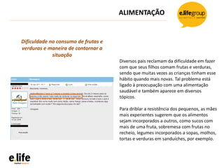 ALIMENTAÇÃO
Diversos pais reclamam da dificuldade em fazer
com que seus filhos comam frutas e verduras,
sendo que muitas vezes as crianças tinham esse
hábito quando mais novas. Tal problema está
ligado à preocupação com uma alimentação
saudável e também aparece em diversos
tópicos.
Para driblar a resistência dos pequenos, as mães
mais experientes sugerem que os alimentos
sejam incorporados a outros, como sucos com
mais de uma fruta, sobremesa com frutas no
recheio, legumes incorporados a sopas, molhos,
tortas e verduras em sanduíches, por exemplo.
Dificuldade no consumo de frutas e
verduras e maneira de contornar a
situação
 