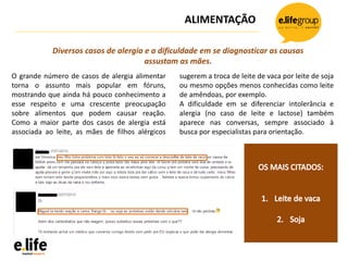 ALIMENTAÇÃO
O grande número de casos de alergia alimentar
torna o assunto mais popular em fóruns,
mostrando que ainda há pouco conhecimento a
esse respeito e uma crescente preocupação
sobre alimentos que podem causar reação.
Como a maior parte dos casos de alergia está
associada ao leite, as mães de filhos alérgicos
sugerem a troca de leite de vaca por leite de soja
ou mesmo opções menos conhecidas como leite
de amêndoas, por exemplo.
A dificuldade em se diferenciar intolerância e
alergia (no caso de leite e lactose) também
aparece nas conversas, sempre associado à
busca por especialistas para orientação.
Diversos casos de alergia e a dificuldade em se diagnosticar as causas
assustam as mães.
 