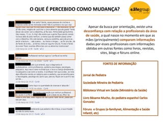 O QUE É PERCEBIDO COMO MUDANÇA?
Apesar da busca por orientação, existe uma
desconfiança com relação a profissionais da área
de saúde, a qual nasce no momento em que as
mães (principalmente) comparam informações
dadas por esses profissionais com informações
obtidas em outras fontes como livros, revistas,
sites, blogs e fóruns online.
 