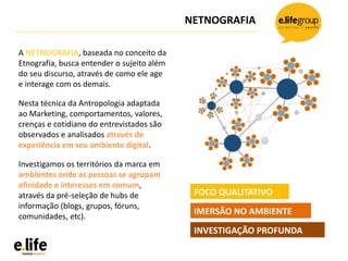 NETNOGRAFIA
A NETNOGRAFIA, baseada no conceito da
Etnografia, busca entender o sujeito além
do seu discurso, através de como ele age
e interage com os demais.
Nesta técnica da Antropologia adaptada
ao Marketing, comportamentos, valores,
crenças e cotidiano do entrevistados são
observados e analisados através de
experiência em seu ambiente digital.
Investigamos os territórios da marca em
ambientes onde as pessoas se agrupam
afinidade e interesses em comum,
através da pré-seleção de hubs de
informação (blogs, grupos, fóruns,
comunidades, etc).
FOCO QUALITATIVO
IMERSÃO NO AMBIENTE
INVESTIGAÇÃO PROFUNDA
 
