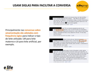 USAM SIGLAS PARA FACILITAR A CONVERSA
Principalmente nas conversas sobre
amamentação são adotadas com
frequência siglas para indicar o tipo
de leite utilizado: LM para leite
materno e LA para leite artificial, por
exemplo.
 
