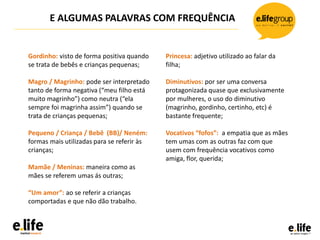 Gordinho: visto de forma positiva quando
se trata de bebês e crianças pequenas;
Magro / Magrinho: pode ser interpretado
tanto de forma negativa (“meu filho está
muito magrinho”) como neutra (“ela
sempre foi magrinha assim”) quando se
trata de crianças pequenas;
Pequeno / Criança / Bebê (BB)/ Neném:
formas mais utilizadas para se referir às
crianças;
Mamãe / Meninas: maneira como as
mães se referem umas ás outras;
“Um amor”: ao se referir a crianças
comportadas e que não dão trabalho.
E ALGUMAS PALAVRAS COM FREQUÊNCIA
Princesa: adjetivo utilizado ao falar da
filha;
Diminutivos: por ser uma conversa
protagonizada quase que exclusivamente
por mulheres, o uso do diminutivo
(magrinho, gordinho, certinho, etc) é
bastante frequente;
Vocativos “fofos”: a empatia que as mães
tem umas com as outras faz com que
usem com frequência vocativos como
amiga, flor, querida;
 