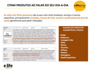 CITAM PRODUTOS AO FALAR DO SEU DIA-A-DIA
As mães com filhos pequenos são as que mais citam produtos, serviços e marcas
específicos, principalmente remédios, marcas de leite, escolas e profissionais da área de
saúde (geralmente para pedir indicação).
 