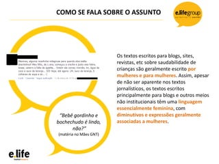 COMO SE FALA SOBRE O ASSUNTO
Os textos escritos para blogs, sites,
revistas, etc sobre saudabilidade de
crianças são geralmente escrito por
mulheres e para mulheres. Assim, apesar
de não ser aparente nos textos
jornalísticos, os textos escritos
principalmente para blogs e outros meios
não institucionais têm uma linguagem
essencialmente feminina, com
diminutivos e expressões geralmente
associadas a mulheres.
“Bebê gordinho e
bochechudo é lindo,
não?”
(matéria no Mães GNT)
 