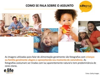 COMO SE FALA SOBRE O ASSUNTO
As imagens utilizadas para falar de alimentação geralmente são fotografias com crianças
ou família geralmente alegres e aproveitando seu momento de convivência. As
fotografias costumam ser tiradas com luz aparentemente natural e tem predominância de
cores claras.
Fotos: Getty Images
 