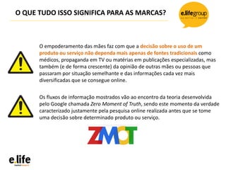 O QUE TUDO ISSO SIGNIFICA PARA AS MARCAS?
O empoderamento das mães faz com que a decisão sobre o uso de um
produto ou serviço não dependa mais apenas de fontes tradicionais como
médicos, propaganda em TV ou matérias em publicações especializadas, mas
também (e de forma crescente) da opinião de outras mães ou pessoas que
passaram por situação semelhante e das informações cada vez mais
diversificadas que se consegue online.
Os fluxos de informação mostrados vão ao encontro da teoria desenvolvida
pelo Google chamada Zero Moment of Truth, sendo este momento da verdade
caracterizado justamente pela pesquisa online realizada antes que se tome
uma decisão sobre determinado produto ou serviço.
 