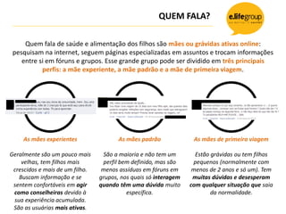 QUEM FALA?
Quem fala de saúde e alimentação dos filhos são mães ou grávidas ativas online:
pesquisam na internet, seguem páginas especializadas em assuntos e trocam informações
entre si em fóruns e grupos. Esse grande grupo pode ser dividido em três principais
perfis: a mãe experiente, a mãe padrão e a mãe de primeira viagem.
???
As mães de primeira viagem
Estão grávidas ou tem filhos
pequenos (normalmente com
menos de 2 anos e só um). Tem
muitas dúvidas e desesperam
com qualquer situação que saia
da normalidade.
As mães experientes
Geralmente são um pouco mais
velhas, tem filhos mais
crescidos e mais de um filho.
Buscam informação e se
sentem confortáveis em agir
como conselheiras devido à
sua experiência acumulada.
São as usuárias mais ativas.
?
As mães padrão
São a maioria e não tem um
perfil bem definido, mas são
menos assíduas em fóruns em
grupos, nos quais só interagem
quando têm uma dúvida muito
específica.
 
