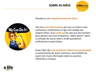 SOBRE AS MÃES
Percebe-se um empoderamento das mães.
Elas tem mais informação e, por isso, se sentem mais
confiantes e confortáveis ao agir com relação aos
próprios filhos. Essa confiança faz com que elas também
para opinem com mais frequência, “dêem pitaco” sobre
as atitudes de outras mães e ainda questionem
profissionais e especialistas.
Essas mães são mais assertivas e falam com propriedade
e conhecimento de quem vivenciou, mas também de
quem tem muita informação sobre os assuntos
referentes a crianças.
 