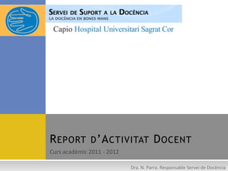 R EPORT D ’A CTIVITAT D OCENT
Curs	
  acadèmic	
  2011	
  -­‐	
  2012	
  

                                              Dra.	
  N.	
  Parra.	
  Responsable	
  Servei	
  de	
  Docència	
  
 
