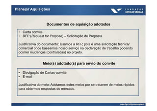 Planejar Aquisições



                   Documentos de aquisição adotados

 • Carta convite
 • RFP (Request for Propose) – Solicitação de Proposta

 Justificativa do documento: Usamos a RFP, pois é uma solicitação técnica/
 comercial onde baseamos nosso serviço na declaração de trabalho podendo
 ocorrer mudanças (controladas) no projeto.


                Meio(s) adotado(s) para envio do convite

 • Divulgação de Cartas-convite
 • E-mail

 Justificativa do meio: Adotamos estes meios por se tratarem de meios rápidos
 para obtermos respostas do mercado.
 