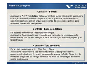 Planejar Aquisições

                               Contrato – Formal
 Justificativa: A JFA Tickets Now optou por contrato formal objetivando assegurar a
 execução dos serviços dentro do prazo e com a qualidade, tendo em vista o
 grande investimento em um show, que depende da presença do público para
 acontecer e obter o lucro esperado.

                          Contrato - Espécie adotada
 Foi adotado o contrato de Prestação de Serviços.
 Justificativa: Contrato pelo qual pretende-se a execução de um serviço pela
 contratada em prol de remuneração a partir da execução dos serviços pela qual
 foi contratada.

                          Contrato - Tipo escolhido
 Foi adotado o contrato do tipo PG – Preço Global.
 Justificativa: Foi adotado o tipo de contrato Preço Global porque temos
 conhecimento detalhado do objeto e escopo claramente definido. Neste tipo de
 contrato o preço total do serviço é definido no início da contratação e não está
 sujeito a alterações.
 