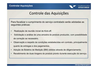 Controlar Aquisições


                      Controle das Aquisições

 Para fiscalizar o cumprimento do serviço contratado serão adotadas as
 seguintes práticas:

 •   Realização de reunião inicial de Kick-off.
 •   Solicitação e análise de uma amostra do produto produzido, com possibilidade
     de correção se necessário.
 • Observação e respeito às condições estabelecidas em contrato, principalmente
     quanto às entregas e dos pagamentos.
 • Adoção de Boletins de Medição (BM) obtidos através de diligenciamento.
 • Recebimento de duas tiragens do produto pronto durante execução do serviço.
 
