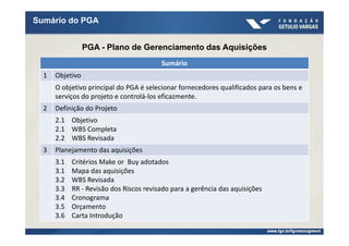 Sumário do PGA


                 PGA - Plano de Gerenciamento das Aquisições
                                         Sumário
  1   Objetivo
      O objetivo principal do PGA é selecionar fornecedores qualificados para os bens e
      serviços do projeto e controlá-los eficazmente.
  2   Definição do Projeto
      2.1 Objetivo
      2.1 WBS Completa
      2.2 WBS Revisada
  3   Planejamento das aquisições
      3.1   Critérios Make or Buy adotados
      3.1   Mapa das aquisições
      3.2   WBS Revisada
      3.3   RR - Revisão dos Riscos revisado para a gerência das aquisições
      3.4   Cronograma
      3.5   Orçamento
      3.6   Carta Introdução
 