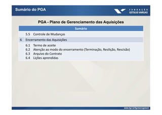 Sumário do PGA


               PGA - Plano de Gerenciamento das Aquisições
                                        Sumário
      5.5 Controle de Mudanças
  6   Encerramento das Aquisições
      6.1   Termo de aceite
      6.2   Atenção ao modo do encerramento (Terminação, Resilição, Rescisão)
      6.3   Arquivo do Contrato
      6.4   Lições aprendidas
 