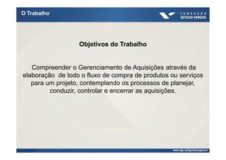 O Trabalho




                  Objetivos do Trabalho


   Compreender o Gerenciamento de Aquisições através da
elaboração de todo o fluxo de compra de produtos ou serviços
   para um projeto, contemplando os processos de planejar,
         conduzir, controlar e encerrar as aquisições.
 