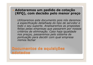 —  Adotaremos
             um pedido de cotação
 (RFQ), com decisão pelo menor preço

 ◦  Utilizaremos este documento pois nós daremos
    a especificação detalhada do tipo de servidor e
    todo o seu suporte. Analisaremos as propostas
    feitas pelas empresas que passarem por nossos
    critérios de eliminação. Caso haja igualdade
    nos preços, passaremos pelo sistema de
    pontuação para decidir com qual empresa
    iremos fechar


Documentos de aquisições
adotados
 