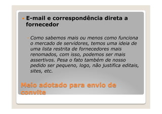 —  E-mail
        e correspondência direta a
 fornecedor

  ◦  Como sabemos mais ou menos como funciona
     o mercado de servidores, temos uma ideia de
     uma lista restrita de fornecedores mais
     renomados, com isso, podemos ser mais
     assertivos. Pesa o fato também de nosso
     pedido ser pequeno, logo, não justifica editais,
     sites, etc.


Meio adotado para envio de
convite
 