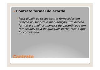 —  Contrato   formal de acordo

  ◦  Para dividir os riscos com o fornecedor em
     relação ao suporte e manutenção, um acordo
     formal é a melhor maneira de garantir que um
     fornecedor, seja de qualquer porte, faça o que
     foi combinado.




Contrato
 