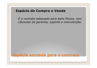 —  Espécie   de Compra e Venda

  ◦  É o contrato adequado para bens físicos, com
     cláusulas de garantia, suporte e manutenção.




Espécie adotada para o contrato
 