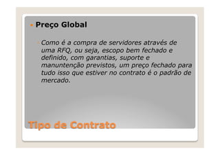 —  Preço   Global

  ◦  Como é a compra de servidores através de
     uma RFQ, ou seja, escopo bem fechado e
     definido, com garantias, suporte e
     manuntenção previstos, um preço fechado para
     tudo isso que estiver no contrato é o padrão de
     mercado.




Tipo de Contrato
 