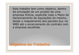 —  Este
      trabalho tem como objetivo, dentro
 da simulação de um projeto de uma
 empresa fictícia, explicitar todo o Plano de
 Gerenciamento de Aquisições do mesmo,
 desde o mapeamento dos pacotes buy na
 WBS até o encerramento do contrato com
 a empresa escolhida.




Objetivo do Trabalho
 