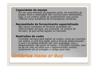 —    Capacidade da equipe
      ◦  Por ser uma empresa de pequeno porte, há restrições de
         espaço físico e realocação dos recursos para realocações,
         logo, é um critério válido se combinarmos com outros
         critérios como existência de fornecedores confiáveis.

—    Necessidade de fornecimento especializado
      ◦  Não temos condições de fornecer qualidade em
         determinados serviços, por exemplo, na compra de
         servidor, já que temos opções no mercado.

—    Restrições de custo
      ◦  Contratar serviços para baixar os custos, como por exemplo
         nos testes, é uma boa saída, pois a hora do desenvolvedor
         é cara e os testes poderão sair sem qualidade, pois o
         desenvolvedor não gosta de testar, e também viciados, pois
         se há um caso de teste que o desenvolvedor pensou
         certamente ele já protegeu o código para isso.


Critérios Make or Buy
 
