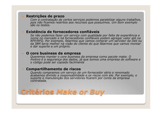 —    Restrições de prazo
      ◦  Com a contratação de certos serviços podemos paralelizar alguns trabalhos,
         pois não ficamos restritos aos recursos que possuímos. Um bom exemplo
         são os testes.

—    Existência de fornecedores confiáveis
      ◦  Se não podemos fazer um serviço com qualidade por falta de experiência e
         nome no mercado e há fornecedores confiáveis podem agregar valor até na
         RFP/RFQ. Por exemplo, falarmos que vamos comprar um servidor da Dell ou
         da IBM seria melhor na visão do cliente do que falarmos que vamos montar
         e dar suporte a um próprio.

—    O core business da empresa
      ◦  Queremos manter o core business da empresa como pacote make. O
         motivo é a segurança dos dados, já que somos uma empresa de software e
         o código pode ser copiado facilmente

—    Compartilhamento de riscos
      ◦  Quando compramos um serviço de um fornecedor sério e renomado
         acabamos divindo a responsabilidade e os riscos com ele. Por exemplo, o
         suporte e manutenção dos servidores ficarem por conta da empresa
         contratada.



Critérios Make or Buy
 