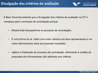 Divulgação dos critérios de avaliação


 A Beer Gourmet entende que a divulgação dos critérios de avaliação na DT é
 vantajosa para o processo de contratação porque:


     • Mostra total transparência no processo de contratação;


     • É uma forma de se obter uma maior clareza nos itens apresentados e um
        maior alinhamentos entre as propostas recebidas.


     • Agiliza a finalização do processo de contratação, eliminando a análise de
        propostas dos fornecedores não aderente aos critérios.
 