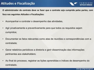 Atitudes e Fiscalização
 O administrador do contrato deve se fazer que o contrato seja cumprido pelas partes, com
 foco nas seguintes Atitudes e Fiscalizações:


 • Acompanhar e controlar o desempenho das atividades,

 • Agir proativamente e preventivamente para que todos os requisitos sejam
    cumpridos;

 • Documentar os fatos relevantes como atas de reuniões e correspondências com a
    contratada;

 • Gerar relatórios periódicos a diretoria e gerir disseminação das informações
    pertinentes aos stakeholders;

 • Ao final do processo, registrar as lições aprendidas e índices de desempenho do
    contratado.
 