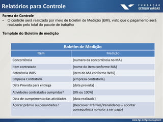 Relatórios para Controle
Forma de Controle
•   O controle será realizado por meio de Boletim de Medição (BM), visto que o pagamento será
    realizado pelo total do pacote de trabalho

Template do Boletim de medição


                                          Boletim de Medição
                        Item                                         Medição
      Concorrência                            {numero da concorrência no MA}
      Item contratado                         {nome do item conforme MA}
      Referência WBS                          {item do MA conforme WBS}
      Empresa Contratada                      {empresa contratada}
      Data Prevista para entrega              {data prevista}
      Atividades contratadas cumpridas?       {0% ou 100%}
      Data de cumprimento das atividades      {data realizada}
      Aplicar prêmio ou penalidades?          {Descrever Prêmios/Penalidades – apontar
                                              consequência no valor a ser pago}
 