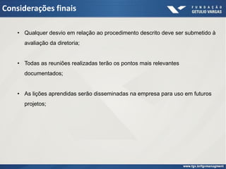 Considerações finais

    • Qualquer desvio em relação ao procedimento descrito deve ser submetido à
      avaliação da diretoria;


    • Todas as reuniões realizadas terão os pontos mais relevantes
      documentados;


    • As lições aprendidas serão disseminadas na empresa para uso em futuros
      projetos;
 