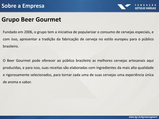 Sobre a Empresa

Grupo Beer Gourmet
Fundado em 2006, o grupo tem a iniciativa de popularizar o consumo de cervejas especiais, e
com isso, apresentar a tradição da fabricação de cerveja no estilo europeu para o público
brasileiro.


O Beer Gourmet pode oferecer ao público brasileiro as melhores cervejas artesanais aqui
produzidas, e para isso, suas receitas são elaboradas com ingredientes da mais alta qualidade
e rigorosamente selecionados, para tornar cada uma de suas cervejas uma experiência única
de aroma e sabor.
 