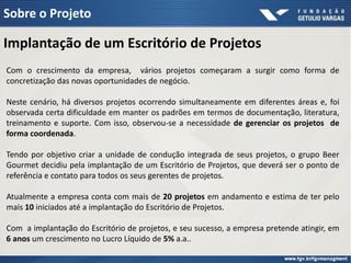 Sobre o Projeto

Implantação de um Escritório de Projetos
Com o crescimento da empresa, vários projetos começaram a surgir como forma de
concretização das novas oportunidades de negócio.

Neste cenário, há diversos projetos ocorrendo simultaneamente em diferentes áreas e, foi
observada certa dificuldade em manter os padrões em termos de documentação, literatura,
treinamento e suporte. Com isso, observou-se a necessidade de gerenciar os projetos de
forma coordenada.

Tendo por objetivo criar a unidade de condução integrada de seus projetos, o grupo Beer
Gourmet decidiu pela implantação de um Escritório de Projetos, que deverá ser o ponto de
referência e contato para todos os seus gerentes de projetos.

Atualmente a empresa conta com mais de 20 projetos em andamento e estima de ter pelo
mais 10 iniciados até a implantação do Escritório de Projetos.

Com a implantação do Escritório de projetos, e seu sucesso, a empresa pretende atingir, em
6 anos um crescimento no Lucro Líquido de 5% a.a..
 