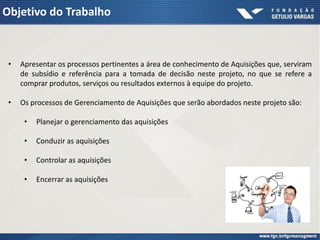 Objetivo do Trabalho



 •   Apresentar os processos pertinentes a área de conhecimento de Aquisições que, serviram
     de subsídio e referência para a tomada de decisão neste projeto, no que se refere a
     comprar produtos, serviços ou resultados externos à equipe do projeto.

 •   Os processos de Gerenciamento de Aquisições que serão abordados neste projeto são:

      •   Planejar o gerenciamento das aquisições

      •   Conduzir as aquisições

      •   Controlar as aquisições

      •   Encerrar as aquisições
 