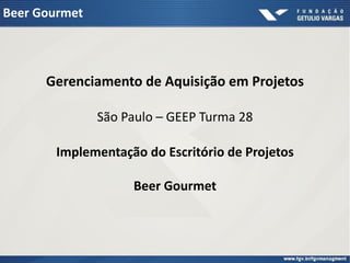 Beer Gourmet




      Gerenciamento de Aquisição em Projetos

               São Paulo – GEEP Turma 28

       Implementação do Escritório de Projetos

                    Beer Gourmet
 
