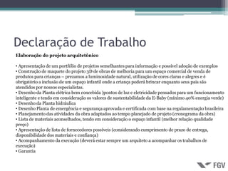 Declaração de Trabalho
Elaboração do projeto arquitetônico

• Apresentação de um portfólio de projetos semelhantes para informação e possível adoção de exemplos
• Construção de maquete do projeto 3D de obras de melhoria para um espaço comercial de venda de
produtos para crianças – prezamos a luminosidade natural, utilização de cores claras e alegres e é
obrigatório a inclusão de um espaço infantil onde a criança poderá brincar enquanto seus pais são
atendidos por nossos especialistas.
• Desenho da Planta elétrica bem concebida )pontos de luz e eletricidade pensados para um funcionamento
inteligente e tendo em consideração os valores de sustentabilidade da E-Baby (mínimo 40% energia verde)
• Desenho da Planta hidráulica
• Desenho Planta de emergência e segurança aprovada e certificada com base na regulamentação brasileira
• Planejamento das atividades da obra adaptados ao tempo planejado de projeto (cronograma da obra)
• Lista de materiais aconselhados, tendo em consideração o espaço infantil (melhor relação qualidade
preço)
• Apresentação de lista de fornecedores possíveis (considerando cumprimento de prazo de entrega,
disponibilidade dos materiais e confiança)
• Acompanhamento da execução (deverá estar sempre um arquiteto a acompanhar os trabalhos de
execução)
• Garantia
 