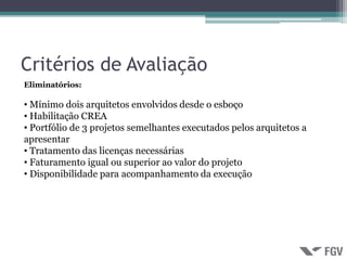 Critérios de Avaliação
Eliminatórios:

• Mínimo dois arquitetos envolvidos desde o esboço
• Habilitação CREA
• Portfólio de 3 projetos semelhantes executados pelos arquitetos a
apresentar
• Tratamento das licenças necessárias
• Faturamento igual ou superior ao valor do projeto
• Disponibilidade para acompanhamento da execução
 
