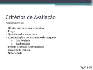 Critérios de Avaliação
Classificatórios:

• Ofertas adicionais ao requerido
• Preço
• Qualidade dos materiais -
• Apresentação e detalhamento da maquete:
    o Criatividade
    o Exuberância
• Projeto de riscos e contingência
• Capacidade técnica
• Notoriedade
 