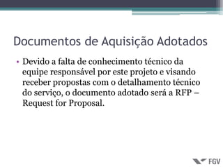 Documentos de Aquisição Adotados
• Devido a falta de conhecimento técnico da
  equipe responsável por este projeto e visando
  receber propostas com o detalhamento técnico
  do serviço, o documento adotado será a RFP –
  Request for Proposal.
 