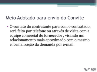 Meio Adotado para envio do Convite
• O contato do contratante para com o contratado,
  será feito por telefone ou através de visita com a
  equipe comercial do fornecedor , visando um
  relacionamento mais aproximado com o mesmo
  e formalização da demanda por e-mail.
 