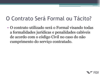 O Contrato Será Formal ou Tácito?
• O contrato utilizado será o Formal visando todas
  a formalidades jurídicas e penalidades cabíveis
  de acordo com o código Civil no caso do não
  cumprimento do serviço contratado.
 