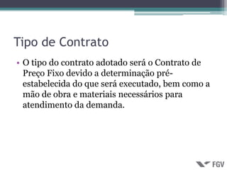 Tipo de Contrato
• O tipo do contrato adotado será o Contrato de
  Preço Fixo devido a determinação pré-
  estabelecida do que será executado, bem como a
  mão de obra e materiais necessários para
  atendimento da demanda.
 