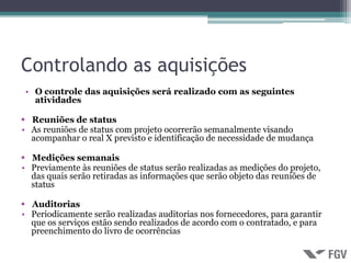 Controlando as aquisições
 • O controle das aquisições será realizado com as seguintes
   atividades

 Reuniões de status
• As reuniões de status com projeto ocorrerão semanalmente visando
  acompanhar o real X previsto e identificação de necessidade de mudança

 Medições semanais
• Previamente às reuniões de status serão realizadas as medições do projeto,
  das quais serão retiradas as informações que serão objeto das reuniões de
  status

 Auditorias
• Periodicamente serão realizadas auditorias nos fornecedores, para garantir
  que os serviços estão sendo realizados de acordo com o contratado, e para
  preenchimento do livro de ocorrências
 
