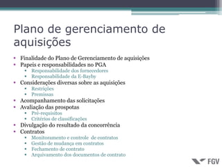 Plano de gerenciamento de
aquisições
 Finalidade do Plano de Gerenciamento de aquisições
 Papeis e responsabilidades no PGA
     Responsabilidade dos fornecedores
     Responsabilidade da E-Bayby
 Considerações diversas sobre as aquisições
     Restrições
     Premissas
 Acompanhamento das solicitações
 Avaliação das prospotas
     Pré-requisitos
     Critérios de classificações
 Divulgação do resultado da concorrência
 Contratos
       Monitoramento e controle de contratos
       Gestão de mudança em contratos
       Fechamento de contrato
       Arquivamento dos documentos de contrato
 